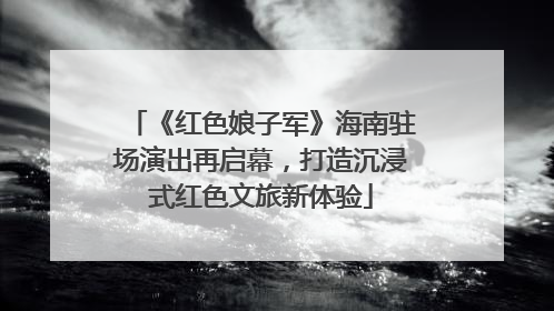 《红色娘子军》海南驻场演出再启幕，打造沉浸式红色文旅新体验