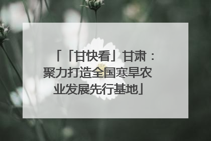 「甘快看」甘肃：聚力打造全国寒旱农业发展先行基地
