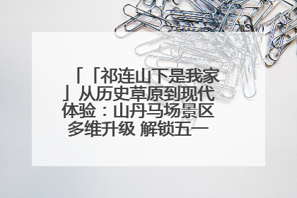 「祁连山下是我家」从历史草原到现代体验：山丹马场景区多维升级 解锁五一文旅新玩法
