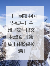 「网络中国节·端午」兰州“端”出文化盛宴 非遗集市体验感拉满