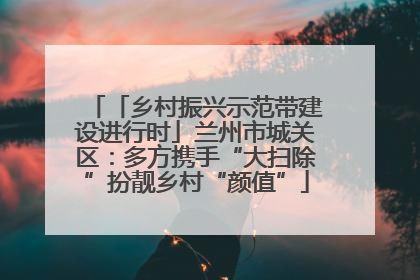 「乡村振兴示范带建设进行时」兰州市城关区：多方携手“大扫除”扮靓乡村“颜值”