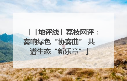 「地评线」荔枝网评：奏响绿色“协奏曲” 共谱生态“新乐章”