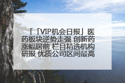 「VIP机会日报」医药板块逆势走强 创新药涨幅居前 栏目精选机构研报 优质公司区间最高涨34.9%