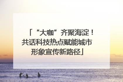 “大咖”齐聚海淀！共话科技热点赋能城市形象宣传新路径