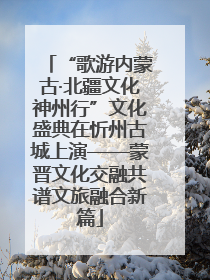 “歌游内蒙古·北疆文化神州行”文化盛典在忻州古城上演——蒙晋文化交融共谱文旅融合新篇