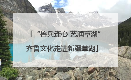 “鲁兵连心 艺润草湖” 齐鲁文化走进新疆草湖