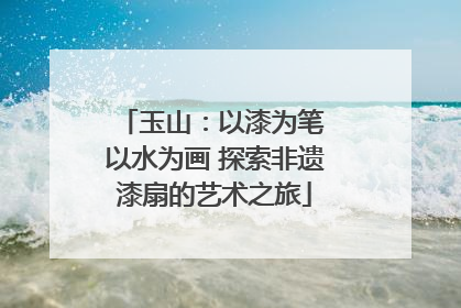 玉山：以漆为笔 以水为画 探索非遗漆扇的艺术之旅