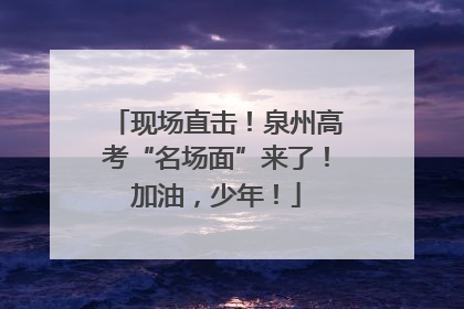 现场直击！泉州高考“名场面”来了！加油，少年！
