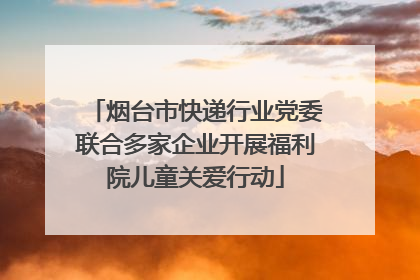 烟台市快递行业党委联合多家企业开展福利院儿童关爱行动