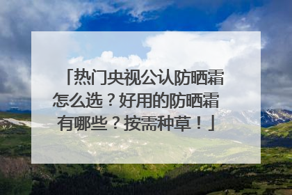 热门央视公认防晒霜怎么选？好用的防晒霜有哪些？按需种草！