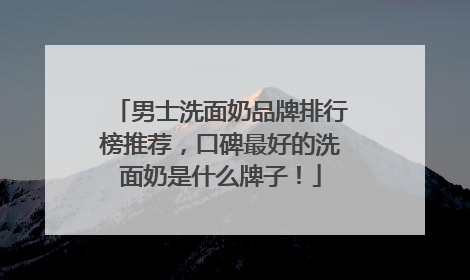 男士洗面奶品牌排行榜推荐，口碑最好的洗面奶是什么牌子！