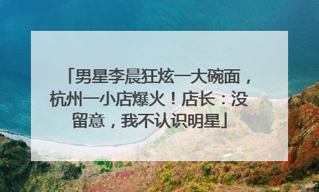 男星李晨狂炫一大碗面，杭州一小店爆火！店长：没留意，我不认识明星