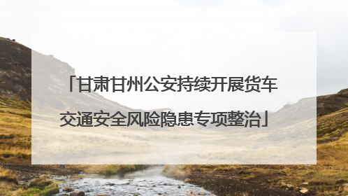 甘肃甘州公安持续开展货车交通安全风险隐患专项整治