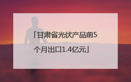 甘肃省光伏产品前5个月出口1.4亿元