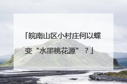 皖南山区小村庄何以蝶变“水墨桃花源”？
