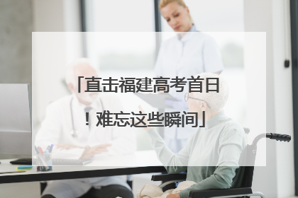 直击福建高考首日！难忘这些瞬间