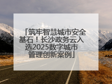 筑牢智慧城市安全基石！长沙政务云入选2025数字城市管理创新案例