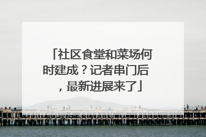 社区食堂和菜场何时建成？记者串门后，最新进展来了