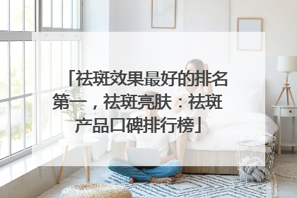 祛斑效果最好的排名第一，祛斑亮肤：祛斑产品口碑排行榜