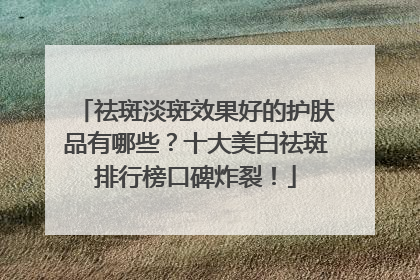祛斑淡斑效果好的护肤品有哪些？十大美白祛斑排行榜口碑炸裂！
