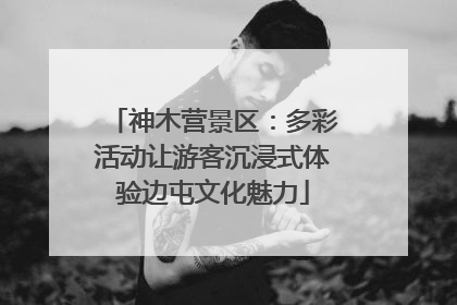 神木营景区：多彩活动让游客沉浸式体验边屯文化魅力
