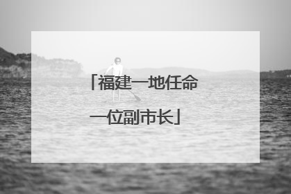 福建一地任命一位副市长