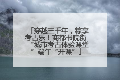 穿越三千年，粽享考古乐！商都书院街“城市考古体验课堂”端午“开课”