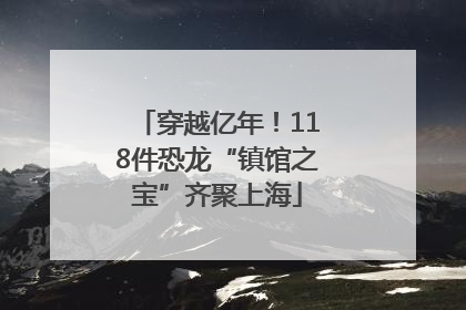 穿越亿年！118件恐龙“镇馆之宝”齐聚上海