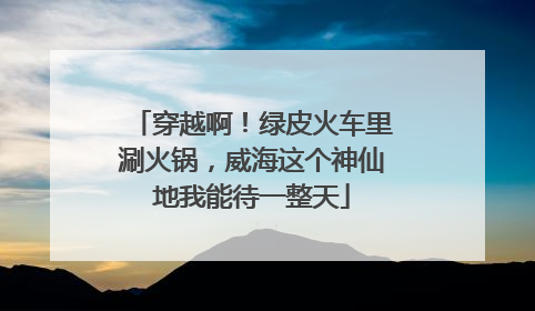 穿越啊！绿皮火车里涮火锅，威海这个神仙地我能待一整天