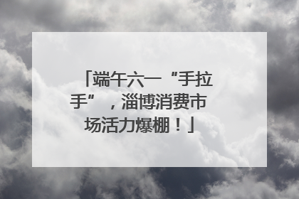 端午六一“手拉手”，淄博消费市场活力爆棚！