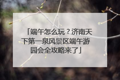 端午怎么玩？济南天下第一泉风景区端午游园会全攻略来了
