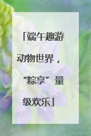 端午趣游动物世界，“粽享”量级欢乐