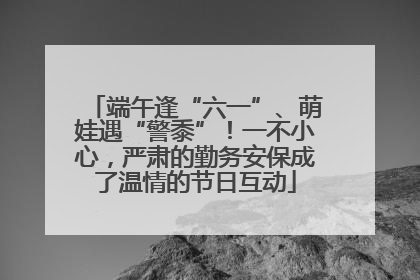 端午逢“六一”、萌娃遇“警黍”！一不小心，严肃的勤务安保成了温情的节日互动