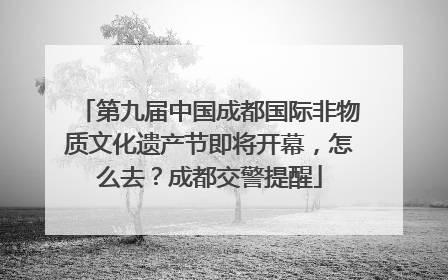 第九届中国成都国际非物质文化遗产节即将开幕，怎么去？成都交警提醒
