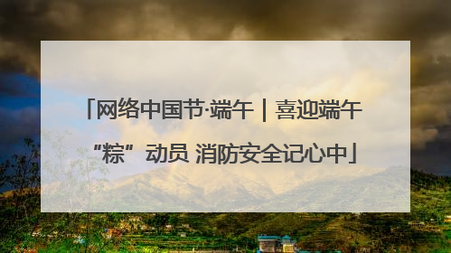 网络中国节·端午｜喜迎端午“粽”动员 消防安全记心中