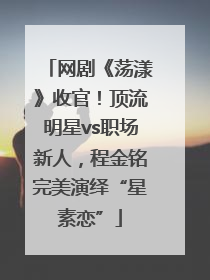 网剧《荡漾》收官！顶流明星vs职场新人，程金铭完美演绎“星素恋”