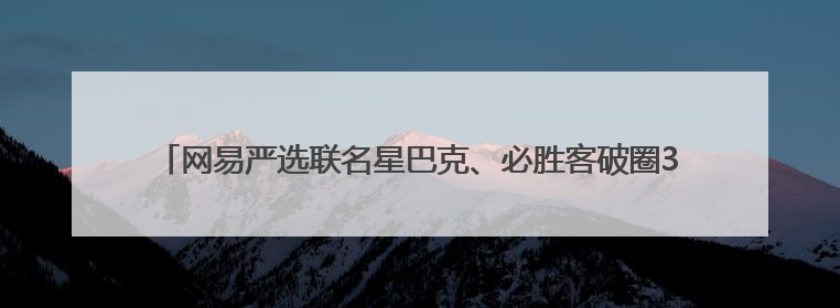 网易严选联名星巴克、必胜客破圈3000+线下场景 倡导人宠友好