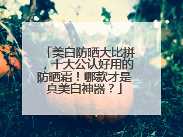 美白防晒大比拼，十大公认好用的防晒霜！哪款才是真美白神器？