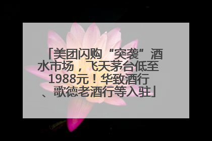 美团闪购“突袭”酒水市场，飞天茅台低至1988元！华致酒行、歌德老酒行等入驻