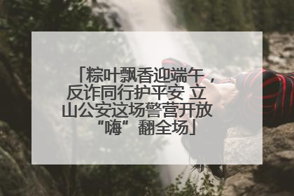 粽叶飘香迎端午，反诈同行护平安 立山公安这场警营开放“嗨”翻全场