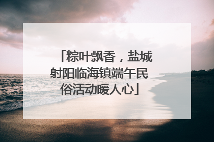 粽叶飘香，盐城射阳临海镇端午民俗活动暖人心