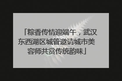 粽香传情迎端午，武汉东西湖区城管邀请城市美容师共赏传统韵味