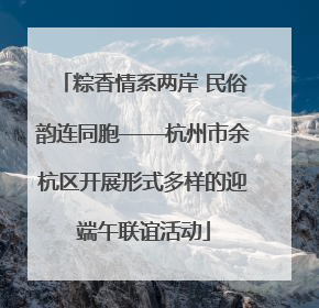 粽香情系两岸 民俗韵连同胞——杭州市余杭区开展形式多样的迎端午联谊活动