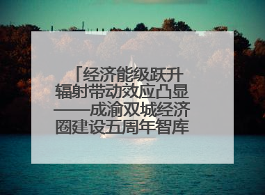 经济能级跃升 辐射带动效应凸显——成渝双城经济圈建设五周年智库成果重磅发布