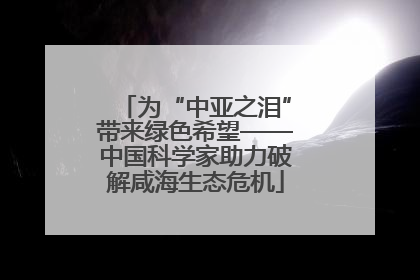 为“中亚之泪”带来绿色希望——中国科学家助力破解咸海生态危机