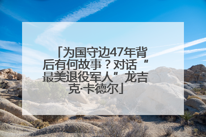 为国守边47年背后有何故事？对话“最美退役军人”龙吉克·卡德尔