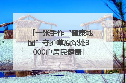 一张手作“健康地图”守护草原深处3000户居民健康