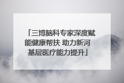 三博脑科专家深度赋能健康帮扶 助力新河基层医疗能力提升