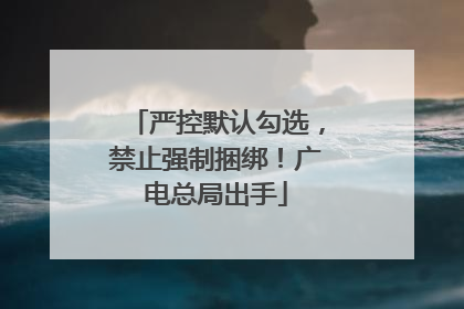 严控默认勾选，禁止强制捆绑！广电总局出手