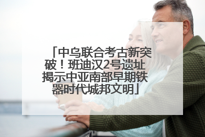 中乌联合考古新突破！班迪汉2号遗址揭示中亚南部早期铁器时代城邦文明